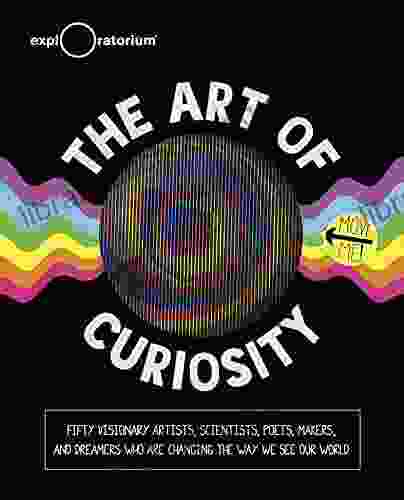 The Art Of Curiosity: Fifty Visionary Artists Scientists Poets Makers And Dreamers Who Are Changing The Way We See Our World