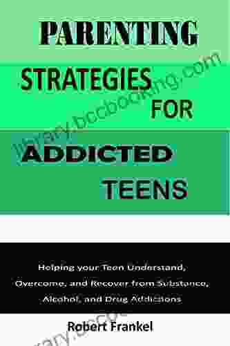 PARENTING STRATEGIES FOR ADDICTED TEENS: Helping Your Teen Understand Overcome And Recover From Substance Alcohol And Drug Addictions