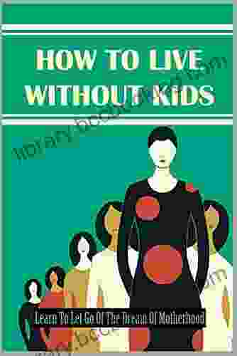 How To Live Without Kids: Learn To Let Go Of The Dream Of Motherhood: How To Cope With Not Being A Mother