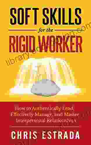 Soft Skills For The Rigid Worker: How To Authentically Lead Effectively Manage And Master Interpersonal Relationships