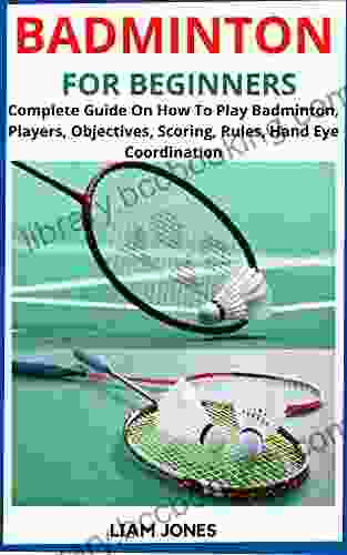 BADMINTON FOR BEGINNERS: Complete Guide On How To Play Badminton Players Objectives Scoring Rules Hand Eye Coordination