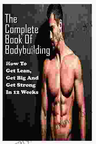 The Complete Of Bodybuilding: How To Get Lean Get Big And Get Strong In 12 Weeks: Beginner Bodybuilding Plan