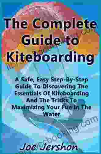 The Complete Guide To Kiteboarding: A Safe Easy Step By Step Guide To Discovering The Essentials Of Kiteboarding And Kitesurfing