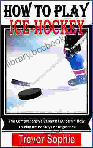 HOW TO PLAY ICE HOCKEY: The Comprehensive Essential Guide On How To Play Ice Hockey For Beginners